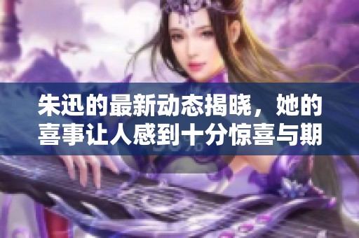 朱迅的最新动态揭晓，她的喜事让人感到十分惊喜与期待。
