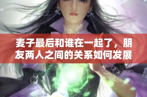 麦子最后和谁在一起了，朋友两人之间的关系如何发展