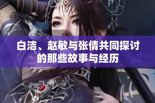 白洁、赵敏与张倩共同探讨的那些故事与经历