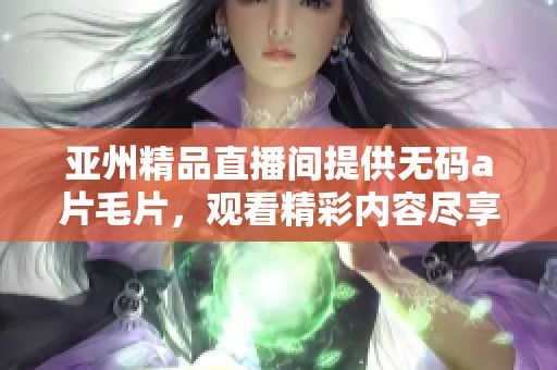 亚州精品直播间提供******，观看精彩内容尽享无限乐趣