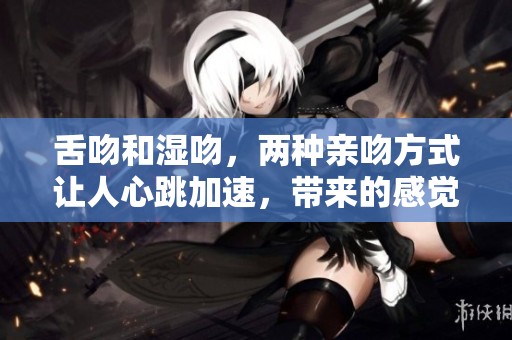 舌吻和湿吻，两种亲吻方式让人心跳加速，带来的感觉各有不同