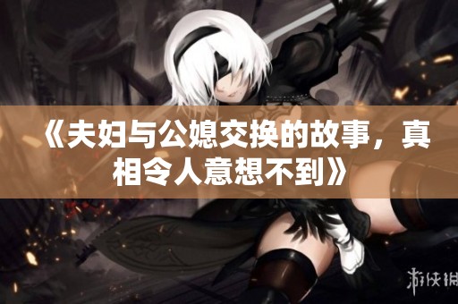 《夫妇与公媳交换的故事，真相令人意想不到》