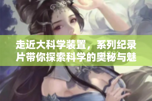 走近大科学装置，系列纪录片带你探索科学的奥秘与魅力