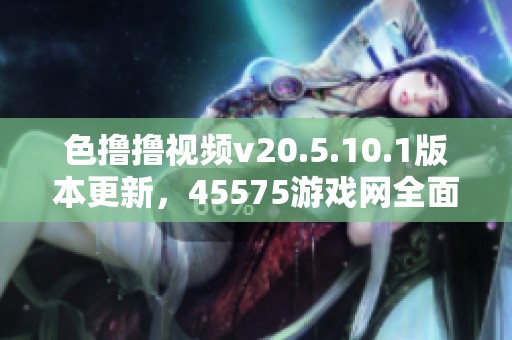 色撸撸视频v20.5.10.1版本更新，45575游戏网全面解析色撸撸视频玩法与特色