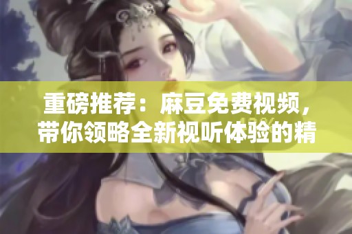 重磅推荐：麻豆免费视频，带你领略全新视听体验的精彩！