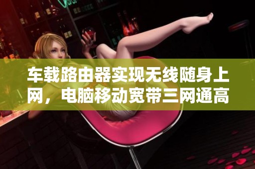 车载路由器实现无线随身上网，电脑移动宽带三网通高速流量WiFi6