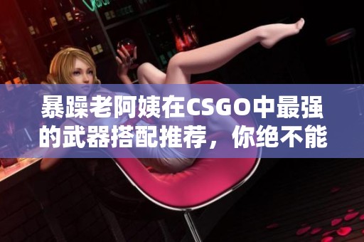暴躁老阿姨在CSGO中最强的武器搭配推荐，你绝不能错过这些选择