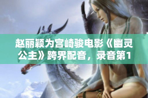 赵丽颖为宫崎骏电影《幽灵公主》跨界配音，录音第17次时声带竟充血