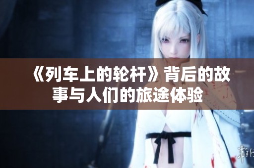 《列车上的轮杆》背后的故事与人们的旅途体验
