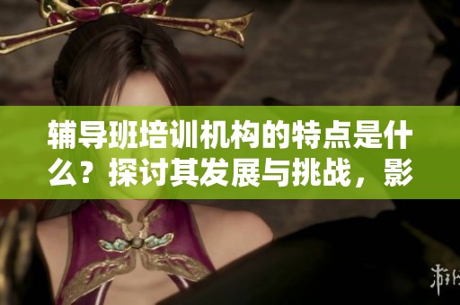 辅导班培训机构的特点是什么？探讨其发展与挑战，影响深远。