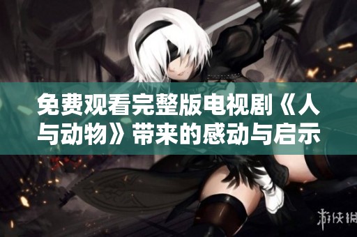 免费观看完整版电视剧《人与动物》带来的感动与启示是什么呢