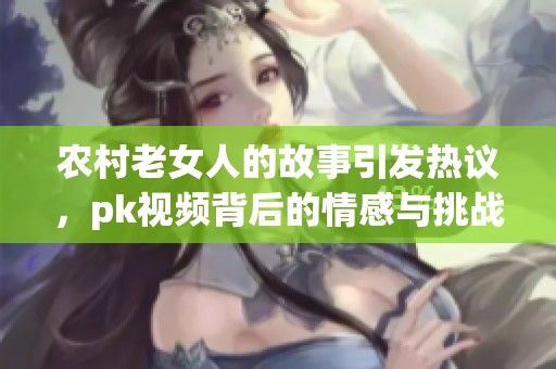 农村老女人的故事引发热议，pk视频背后的情感与挑战探索