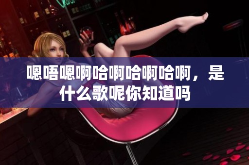 嗯唔嗯啊哈啊哈啊哈啊，是什么歌呢你知道吗