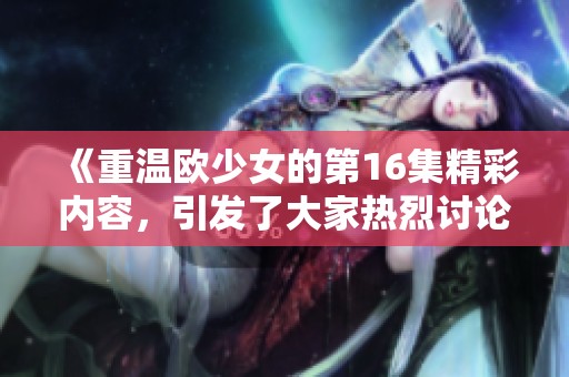 《重温欧少女的第16集精彩内容，引发了大家热烈讨论的剧情发展》