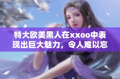 特大欧美黑人在xxoo中表现出巨大魅力，令人难以忘怀的场景令人惊艳。