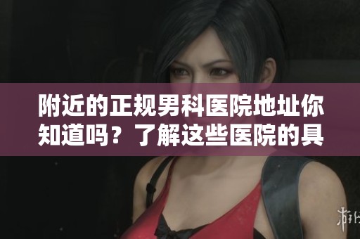 附近的正规男科医院地址你知道吗？了解这些医院的具体位置很重要。