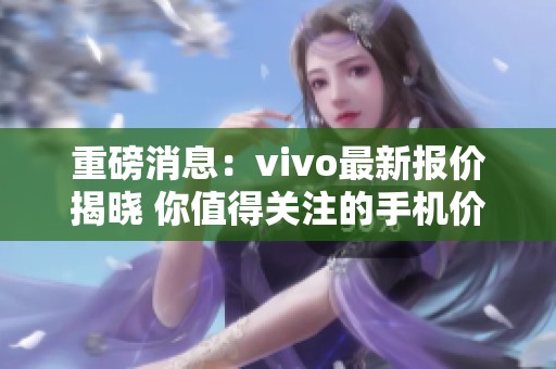 重磅消息：vivo最新报价揭晓 你值得关注的手机价格资讯