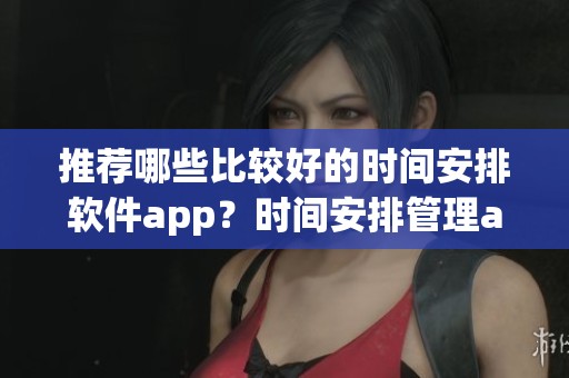 推荐哪些比较好的时间安排软件app？时间安排管理app有哪些呢？
