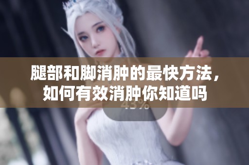 腿部和脚消肿的最快方法，如何有效消肿你知道吗
