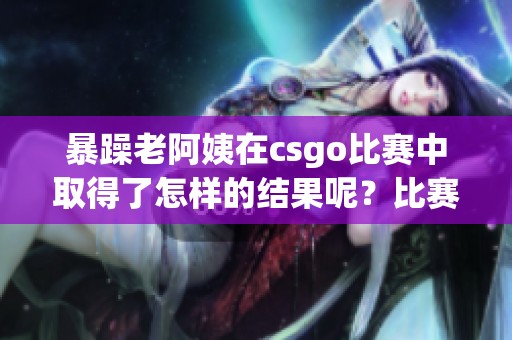 暴躁老阿姨在csgo比赛中取得了怎样的结果呢？比赛的精彩瞬间令人难以忘怀