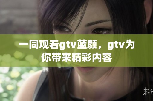 一同观看gtv蓝颜，gtv为你带来精彩内容