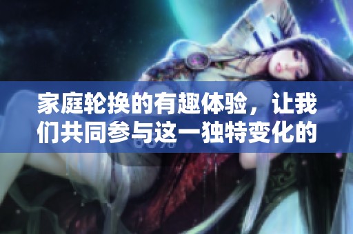 家庭轮换的有趣体验，让我们共同参与这一独特变化的过程！