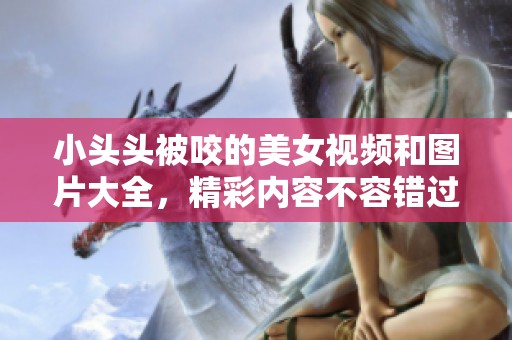 小头头被咬的美女视频和图片大全，精彩内容不容错过！