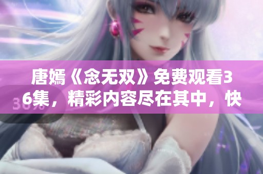 唐嫣《念无双》免费观看36集，精彩内容尽在其中，快来观看吧