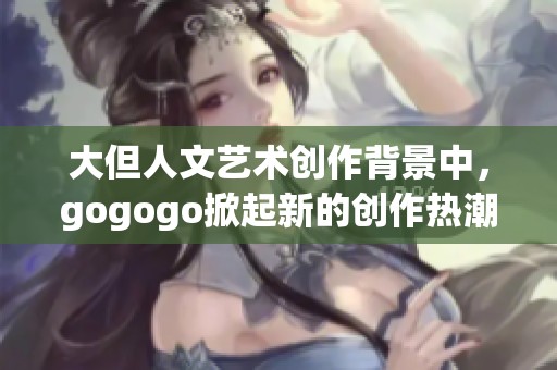 大但人文艺术创作背景中，gogogo掀起新的创作热潮