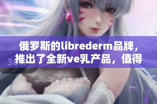 俄罗斯的librederm品牌，推出了全新ve乳产品，值得一试的护肤选择