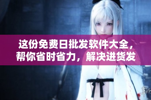 这份免费日批发软件大全，帮你省时省力，解决进货发愁烦恼
