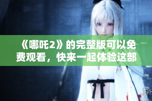 《哪吒2》的完整版可以免费观看，快来一起体验这部精彩动画作品吧