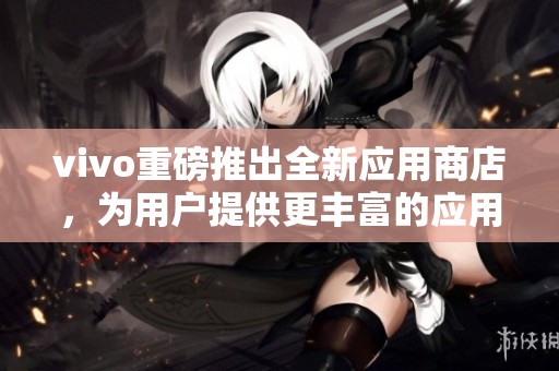 vivo重磅推出全新应用商店，为用户提供更丰富的应用体验