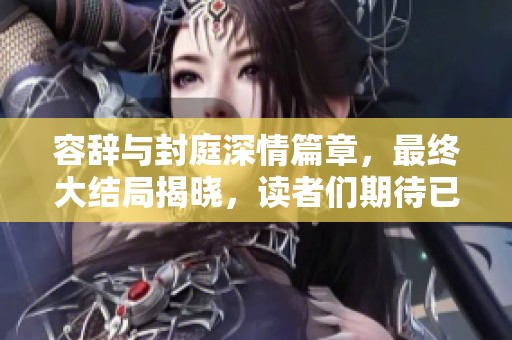 容辞与封庭深情篇章，最终大结局揭晓，读者们期待已久的故事终于结束