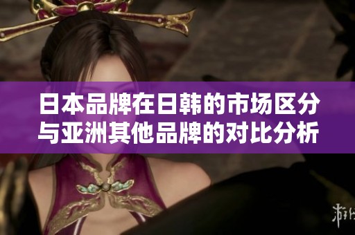 日本品牌在日韩的市场区分与亚洲其他品牌的对比分析