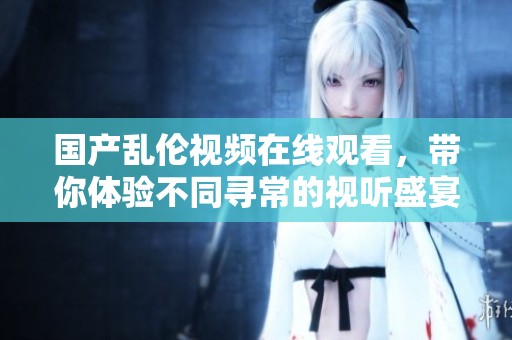 国产乱伦视频在线观看，带你体验不同寻常的视听盛宴与情感冲击。