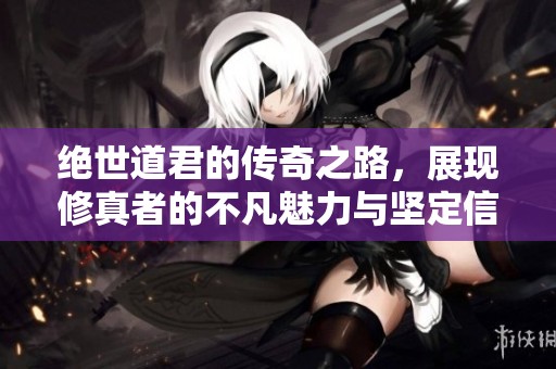 绝世道君的传奇之路，展现修真者的不凡魅力与坚定信念