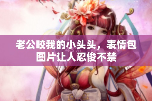 老公咬我的小头头，表情包图片让人忍俊不禁