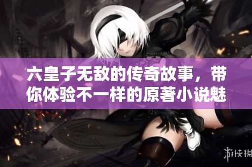 六皇子无敌的传奇故事，带你体验不一样的原著小说魅力