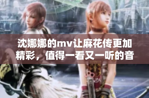 沈娜娜的mv让麻花传更加精彩，值得一看又一听的音乐作品