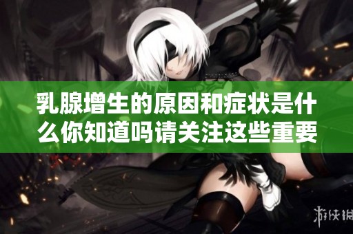 乳腺增生的原因和症状是什么你知道吗请关注这些重要信息