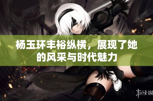 杨玉环丰裕纵横，展现了她的风采与时代魅力