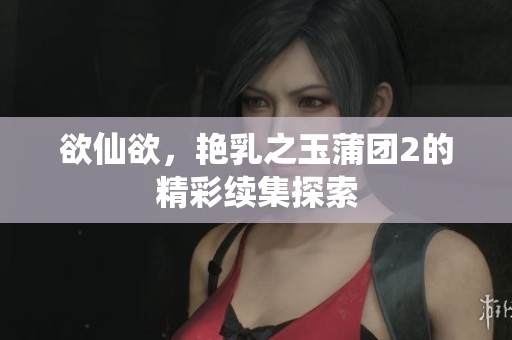 欲仙欲，艳乳之玉蒲团2的精彩续集探索