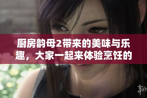 厨房韵母2带来的美味与乐趣，大家一起来体验烹饪的魅力吧