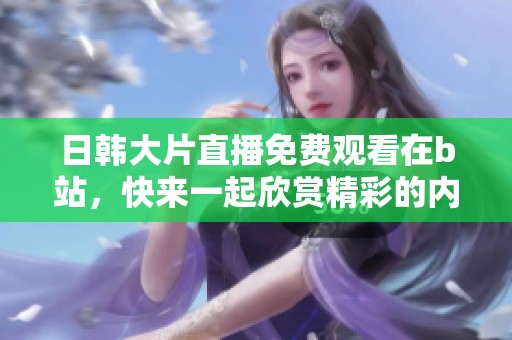 日韩大片直播免费观看在b站，快来一起欣赏精彩的内容吧