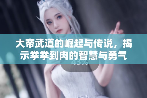 大帝武道的崛起与传说，揭示拳拳到肉的智慧与勇气