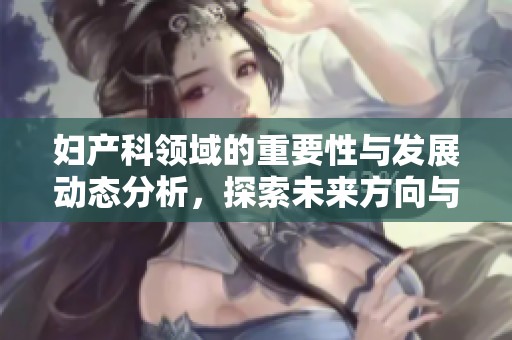 妇产科领域的重要性与发展动态分析，探索未来方向与挑战