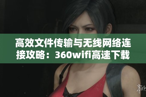 高效文件传输与无线网络连接攻略：360wifi高速下载技巧分享
