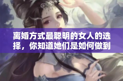 离婚方式最聪明的女人的选择，你知道她们是如何做到的吗