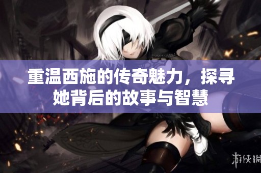 重温西施的传奇魅力，探寻她背后的故事与智慧